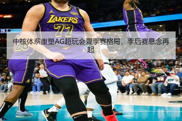 中核体系重塑AG超玩会夏季赛格局，季后赛悬念再起