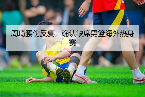 周琦腰伤反复，确认缺席男篮海外热身赛